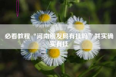 必看教程“河南朋友局有挂吗	”其实确实有挂