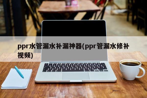 ppr水管漏水补漏神器(ppr管漏水修补视频)